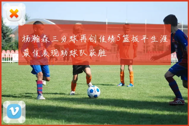 杨瀚森三分球再创佳绩5篮板平生涯最佳表现助球队获胜