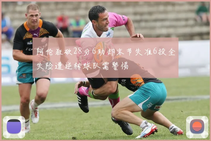 阿伦狂砍28分6助却末节失准6投全失险遭逆转球队需警惕