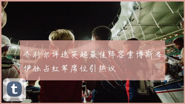 乔科尔评选英超最佳阵容索博斯洛伊独占红军席位引热议