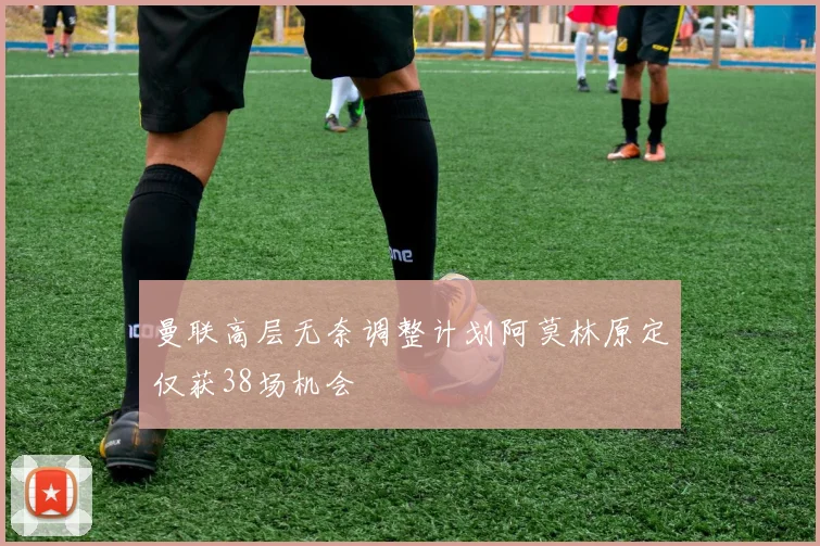 曼联高层无奈调整计划阿莫林原定仅获38场机会